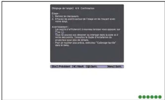 [Réglue de l'angle] 4/4 Confirmation Etage: 1. Retirez les marqueurs. 2. Efficiez les points autour de l'image en les tracant avec votre droit. Averissement: Les points s'affichervont à nouveau lorsque vous appuyez sur le Voy ne pouvez pas dessner ou interagir dans la zone où il reste des points. Consultez le Guide d'installation du projecteur pour plus de détails. Pour un toucher plus précès, executes "Colorage tactile" dans le menu. [Esc] Précédent [E]: Résaff, [O]: Quitt, Menu: Quitt.
