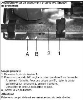 Attention! Porter un casque anti-bruit et des lunettes do protection. A B 2 1 Coupe parallée 1. Dessemer la vis de fixation 1. 2. Pour une coupe de 90°, régler la butée parallée 2 sur l'encuche A. suivant l'échelle. Pour une coupe de 45°, régler la butée parallée 2 sur rencoche B. suivant l'échelle. Consérer le largeur de la lame de eco. 3. Serrer la vis de fixation. Attention! Faire une coupe d'éssai sur un morceau de bois résidu.