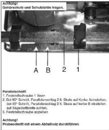 Achtung! Gehörschutz und Schutzbrille tragen. A B 2 1 Paralleltschnitt 1. Faststellschraube 1 äsen 2. Bei 90° Schnitt, Parallelenschlag 2 lt. Skala auf Korbe Aospedilon, bei 45° Schnitt, Parallelenschlag 2 lt. Skala auf kerbe B einstellen, auf Sägeleidbreile schitten. 3. Faststellschraube anziehen Achtung! Probeschnitt mit einem Abfallholz durchführen