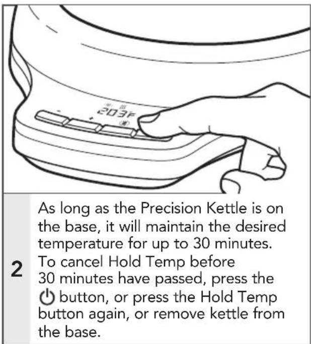 As long as the Precision Kettle is on the base, it will maintain the desired temperature for up to 30 minutes. To cancel Hold Temp before 30 minutes have passed, press the button, or press the Hold Temp button again, or remove kettle from the base.