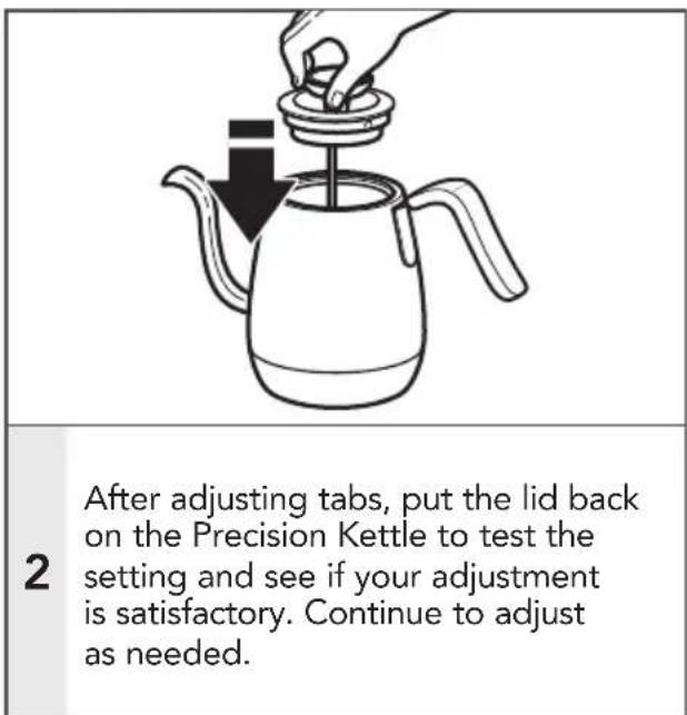 After adjusting tabs, put the lid back on the Precision Kettle to test the setting and see if your adjustment is satisfactory. Continue to adjust as needed.