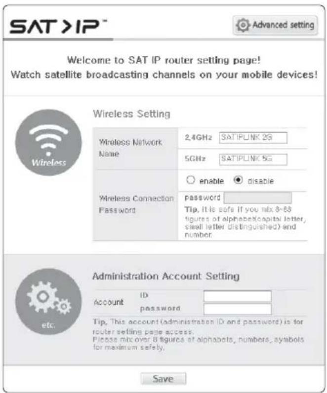 SAT >IP™ Advanced setting Welcome to SAT IP router setting page! Watch satellite broadcasting channels on your mobile devices! Wireless Setting Wireless Network Name 2.4GHz SATIPLINK 2G 5GHz SATIPLINK 5G Wireless Connection Password ○ enable ● disable password Tip, it is safe if you mix 8-83 figures of alphabeta(capital letter, small letter distinguished) and number Administration Account Setting Account ID password Tip, This account (administration ID and password) is for router setting page access. Please mix over 8 figures of alphabeta, numbers, symbols for maximum safety. Save
