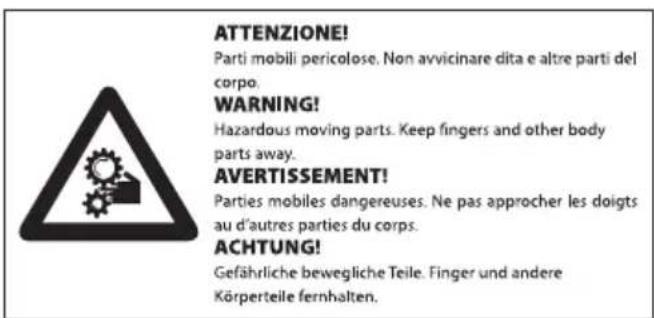 ATTENZIONE! Parti mobili pericolose. Non avvicinare dita e altre parti del corpo. WARNING! Hazardous moving parts. Keep fingers and other body parts away. AVERTISSEMENT! Parties mobiles dangereuses. Ne pas approcher les doigts au d'autres parties du corps. ACHTUNG! Gefährliche bewegliche Teile. Finger und andere Körperteile fernhalten.