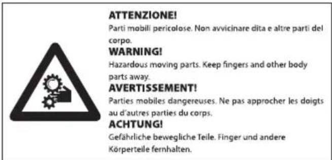 ATTENZIONE! Parti mobili pericolose. Non avvicinare dita e altre parti del corpo. WARNING! Hazardous moving parts. Keep fingers and other body parts away. AVERTISSEMENT! Parties mobiles dangereuses. Ne pas approcher les doigts au d'autres parties du corps. ACHTUNG! Gefährliche bewegliche Teile. Finger und andere Körperteile fernhalten.