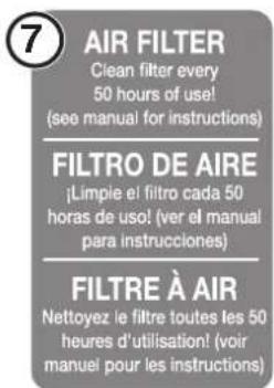 7 AIR FILTER Clean filter every 50 hours of use! (see manual for instructions) FILTRO DE AIRE ¡Limpie el filtro cada 50 horas de uso! (ver el manual para instrucciones) FILTRE À AIR Nettoyez le filtre toutes les 50 heures d'utilisation! (voir manuel pour les instructions)