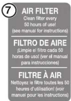 7 AIR FILTER Clean filter every 50 hours of use! (see manual for instructions) FILTRO DE AIRE ¡Limpie el filtro cada 50 horas de uso! (ver el manual para instrucciones) FILTRE À AIR Nettoyez le filtre toutes les 50 heures d'utilisation! (voir manuel pour les instructions)