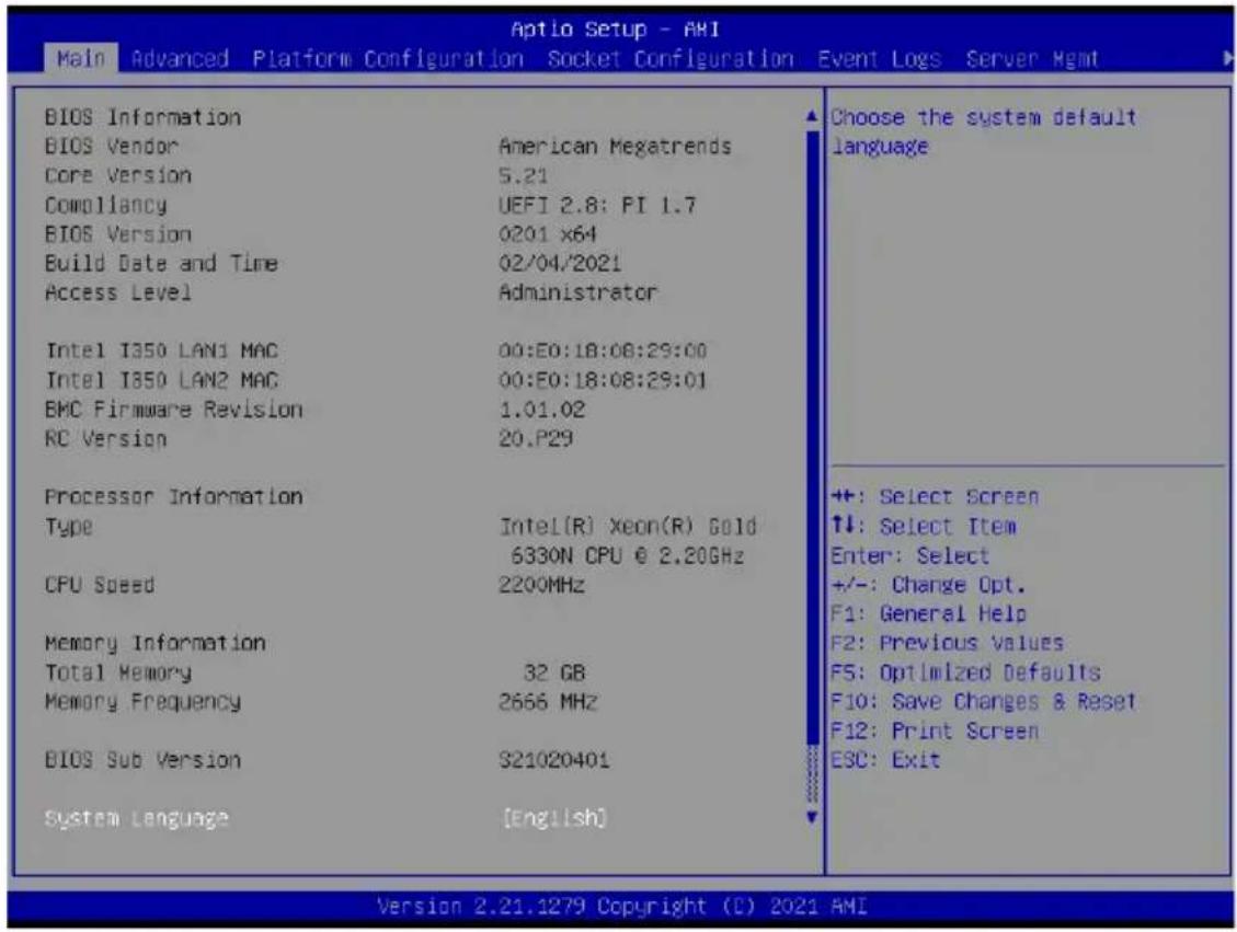 Aptio Setup - AHI Main Advanced Platform Configuration Socket Configuration Event Logs Server Hgmt BIOS Information BIOS Vendor American Megatrends Core Version 5.21 Compliancy UEFI 2.8: PI 1.7 BIOS Version 0201 x64 Build Date and Time 02/04/2021 Access Level Administrator Intel I350 LAN1 MAC 00:E0:18:08:29:00 Intel I350 LAN2 MAC 00:E0:18:08:29:01 EMC Firmware Revision 1.01.02 RC Version 20.P29 Processor Information Type Intel(R) Xeon(R) Gold 6330N CPU @ 2.20GHz CPU Speed 2200MHz Memory Information Total Memory 32 GB Memory Frequency 2666 MHz BIOS Sub Version S21020401 System Language [English] Choose the system default language +/-: Select Screen ↑↓: Select Item Enter: Select +/-: Change Opt. F1: General Help F2: Previous Values F5: Optimized Defaults F10: Save Changes & Reset F12: Print Screen ESC: Exit Version 2.21.1279 Copyright (C) 2021 AMI