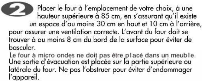 Placer le four à l'emplacement de votre choix, à une hauteur supérieure à 85 cm, en s'assurant qu'il existe un espace d'au moins 30 cm en haut et 10 cm à l'arrière, pour assurer une ventilation correcte. L'avant du four doit se trouver à au moins 8 cm du bord de la surface pour éviter de basculer. Le four à micro ondes ne doit pas être placé dans un meuble. Une sortie d'évacuation est placée sur la partie supérieure ou latérale du four. Ne pas l'obstruer pour éviter d'endommager l'appareil.