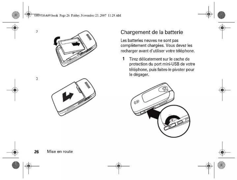 6809516A09.book Page 26 Friday, November 23, 2007 11:28 AM Chargement de la batterie Les batteries neuves ne sont pas complètement chargées. Vous devez les recharger avant d'utiliser votre téléphone. 1 Tirez délicatement sur le cache de protection du port mini-USB de votre téléphone, puis faites-le pivoter pour le dégager. 26 Mise en route