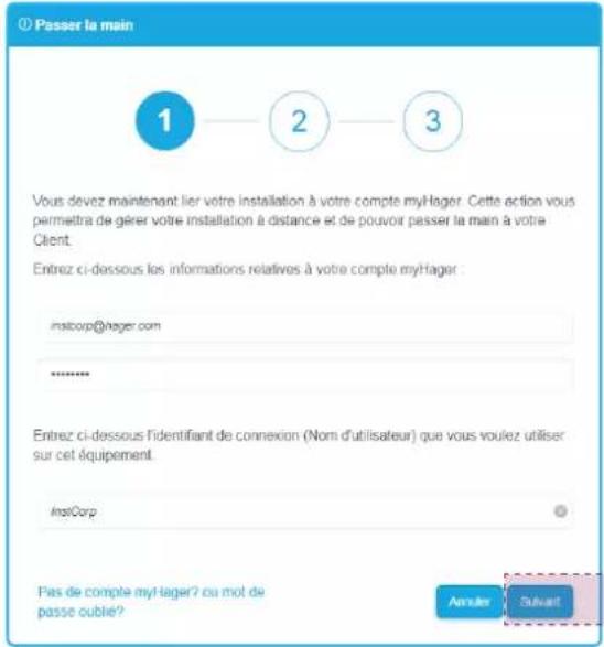 ① Passer la main 1 2 3 Vous devez maintenant lier votre installation à votre compte myHager. Cette action vous permettre de gérer votre installation à distance et de pouvoir passer la main à votre Client. Entrez ci-dessous los informations relatives à votre compte myHager instcorp@hager.com ****** Entrez ci-dessous l'identifiant de connexion (Nom d'utilisateur) que vous voulez utiliser sur cet équipement. InstCorp Pas de compte myHager? ou mot de passe cubble? Answer Subsant
