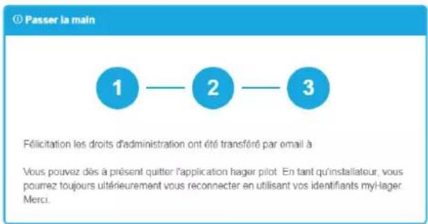 Passer la main 1 — 2 — 3 Félicitation les droits d'administration ont été transféré par email à Vous pouvez dès à présent quitter l'application hager pilot. En tant qu'installateur, vous pourrez toujours ultérieurement vous reconnecter en utilisant vos identifiants my-lager Merci.