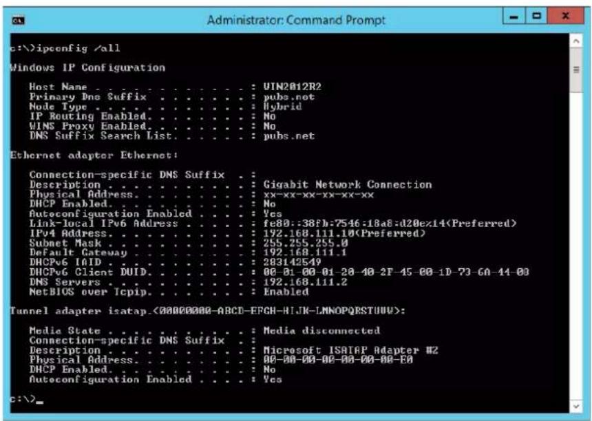 c:\>ipconfig /\all Windows IP Configuration Host Name : UIN2012R2 Primary Dno Suffix : pubs.net Node Type : Hybrid IP Routing Enabled: No WINS Proxy Enabled: No DNS Suffix Search List: pubs.net Ethernet adapter Ethernet: Connection-specific DNS Suffix : Description : Gigabit Network Connection Physical Address: xx-xx-xx-xx-xx-xx DHCP Enabled: No Autoconfiguration Enabled: Yes Link-local IPv6 Address : fe80::38fb:7546:18a8:d20e14(Preferred) IPv4 Address: 192.168.111.10(Preferred) Subnet Mask : 255.255.255.0 Default Gateway : 192.168.111.1 DHCPv6 IAID : 283142549 DHCPv6 Glicnt DUID: 00-01-00-01-20-40-2F-45-00-1D-73-GA-44-00 DNS Servers : 192.168.111.2 NetBIOS over Icpip: Enabled Tunnel adapter isatap.<00000000-ABCD-EFGH-HIJK-LNNOPQRSTUUU>: Media State : Media disconnected Connection-specific DNS Suffix : Description : Microsoft ISATAP Adapter #2 Physical Address: 00-00-00-00-00-00-00-00- DHCP Enabled: No Autoconfiguration Enabled : Yes c:\>