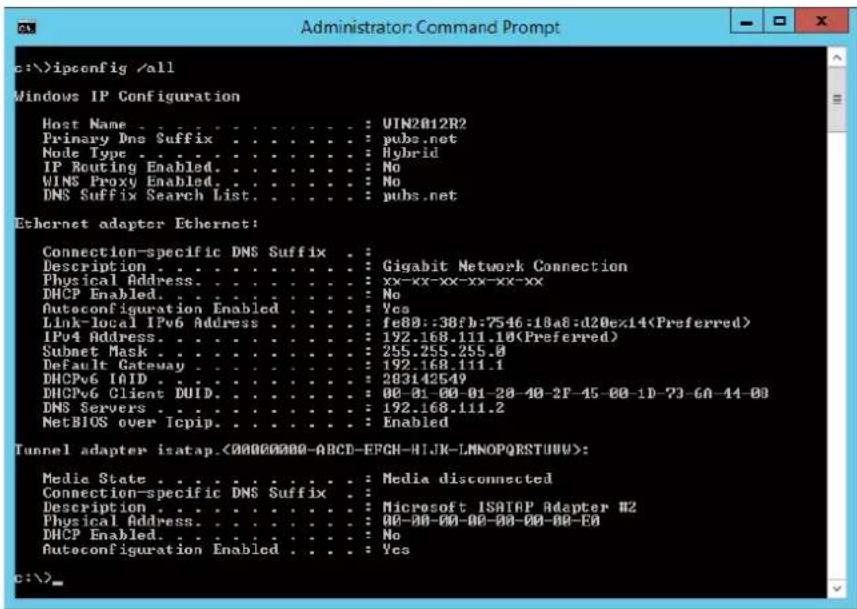 c:\>ipconfig /\all Windows IP Configuration Host Name : UIN2012R2 Primary Dns Suffix : pubs.net Node Type : Hybrid IP Routing Enabled : No WINS Proxy Enabled : No DNS Suffix Search List : pubs.net Ethernet adapter Ethernet: Connection-specific DNS Suffix : Description : Gigabit Network Connection Physical Address : xx-xx-xx-xx-xx-xx DHCP Enabled : No Autoconfiguration Enabled : Yes Link-local IPv6 Address : fe80::38fb:7546:18a6:d20ex14(Preferred) IPv4 Address : 192.168.111.10(Preferred) Subnet Mask : 255.255.255.0 Default Gateway : 192.168.111.1 DHCP6 IAID : 283142549 DHCP6 Client DUID : 00-01-00-01-20-40-2F-45-00-1D-73-GA-44-00 DNS Servers : 192.168.111.2 NetBIOS over Icpip : Enabled Tunnel adapter isatap.(00000000-ABCD-EFGH-HIJK-LMNOPQRSTUUU): Medie State : Media disconnected Connection-specific DNS Suffix : Description : Microsoft ISATAP Adapter #2 Physical Address : 00-00-00-00-00-00-00-00- DHCP Enabled : No Autoconfiguration Enabled : Yes c:\>