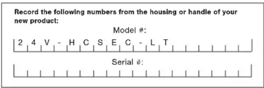 Record the following numbers from the housing or handle of your new product: Model #: 2 4 V - H C S E C - L T Serial #: