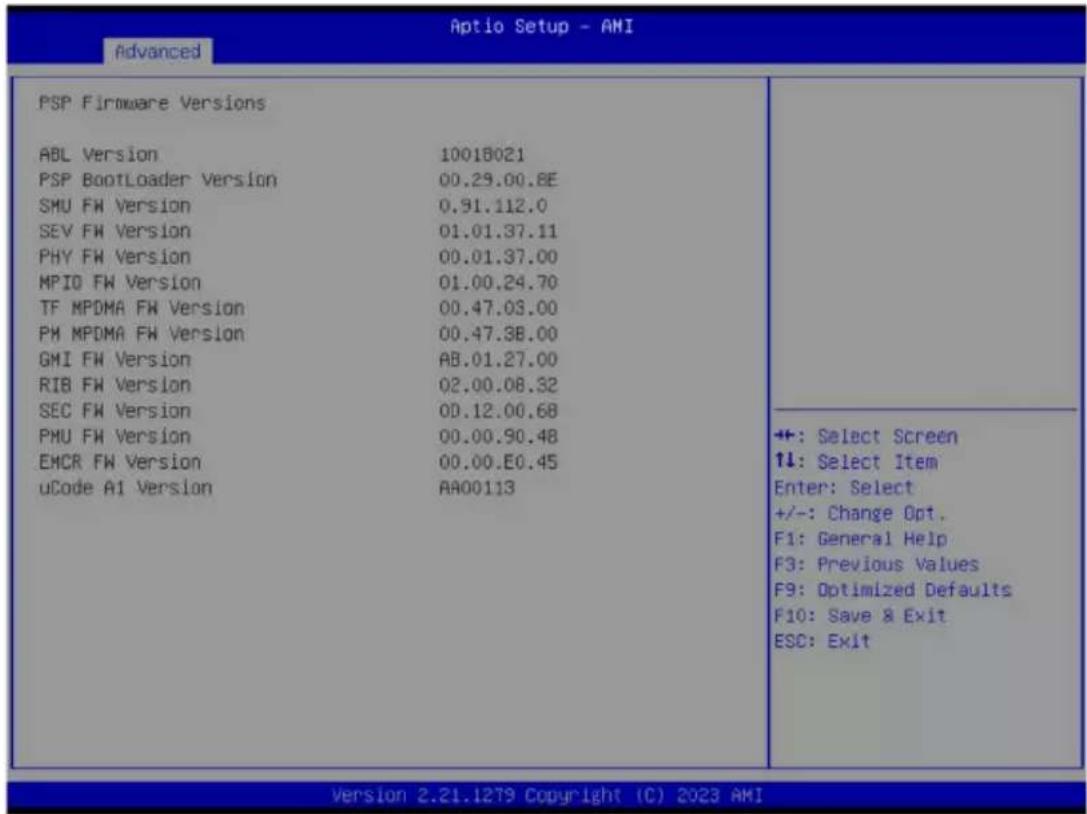 PSP Firmware Versions ABL Version 10018021 PSP BootLoader Version 00.29.00.8E SMU FW Version 0.91.112.0 SEV FW Version 01.01.37.11 PHY FW Version 00.01.37.00 MPIO FW Version 01.00.24.70 TF MPDMA FW Version 00.47.03.00 PM MPDMA FW Version 00.47.38.00 GMI FW Version AB.01.27.00 RIB FW Version 02.00.08.32 SEC FW Version 0D.12.00.68 PMU FW Version 00.00.90.48 EMCR FW Version 00.00.E0.45 uCode A1 Version AA00113 +: Select Screen ↑↓: Select Item Enter: Select +/-: Change Opt. F1: General Help F3: Previous Values F9: Optimized Defaults F10: Save & Exit ESC: Exit Version 2.21.1279 Copyright (C) 2023 AMI