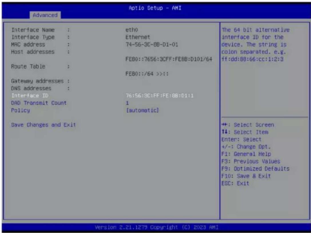 Advanced Interface Name : etho Interface Type : Ethernet MAC address : 74-56-3C-8B-D1-01 Host addresses : FE80::7656:3CFF:FE8B:D101/64 Route Table : FE80::/64 >>:: Gateway addresses : DNS addresses : Interface ID 76:56:3C:FF:FE:8B:D1:1 DAD Transmit Count 1 Policy [automatic] Save Changes and Exit The 64 bit alternative interface ID for the device. The string is colon separated. e.g. ff:dd:88:66:cc:1:2:3 +: Select Screen ↑↓: Select Item Enter: Select +/-: Change Opt. F1: General Help F3: Previous Values F9: Optimized Defaults F10: Save & Exit ESC: Exit Version 2.21.1279 Copyright (C) 2023 AMI