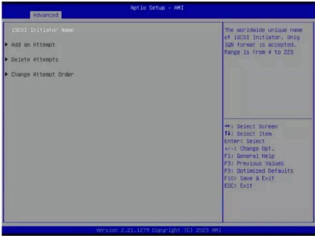 Aptio Setup - AMI Advanced iSCSI Initiator Name ► Add an Attempt ► Delete Attempts ► Change Attempt Order The worldwide unique name of iSCSI Initiator. Only IQN format is accepted. Range is from 4 to 223 +: Select Screen ↑↓: Select Item Enter: Select +/-: Change Opt. F1: General Help F3: Previous Values F9: Optimized Defaults F10: Save & Exit ESC: Exit Version 2.21.1279 Copyright (C) 2023 AMI