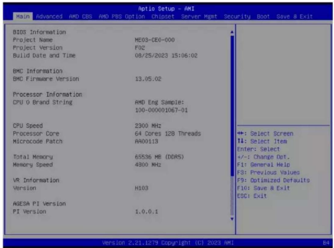 Aptio Setup - AMI Main Advanced AMD CBS AMD PBS Option Chipset Server Mgmt Security Boot Save & Exit BIOS Information Project Name ME03-CE0-000 Project Version F02 Build Date and Time 08/25/2023 15:06:02 BMC Information BMC Firmware Version 13.05.02 Processor Information CPU 0 Brand String AMD Eng Sample: 100-000001067-01 CPU Speed 2300 MHz Processor Core 64 Cores 128 Threads Microcode Patch AA00113 Total Memory 65536 MB (DDR5) Memory Speed 4800 MHz VR Information Version H103 AGESA PI Version PI Version 1.0.0.1 ++: Select Screen ↑↓: Select Item Enter: Select +/-: Change Opt. F1: General Help F3: Previous Values F9: Optimized Defaults F10: Save & Exit ESC: Exit Version 2.21.1279 Copyright (C) 2023 AMI 84