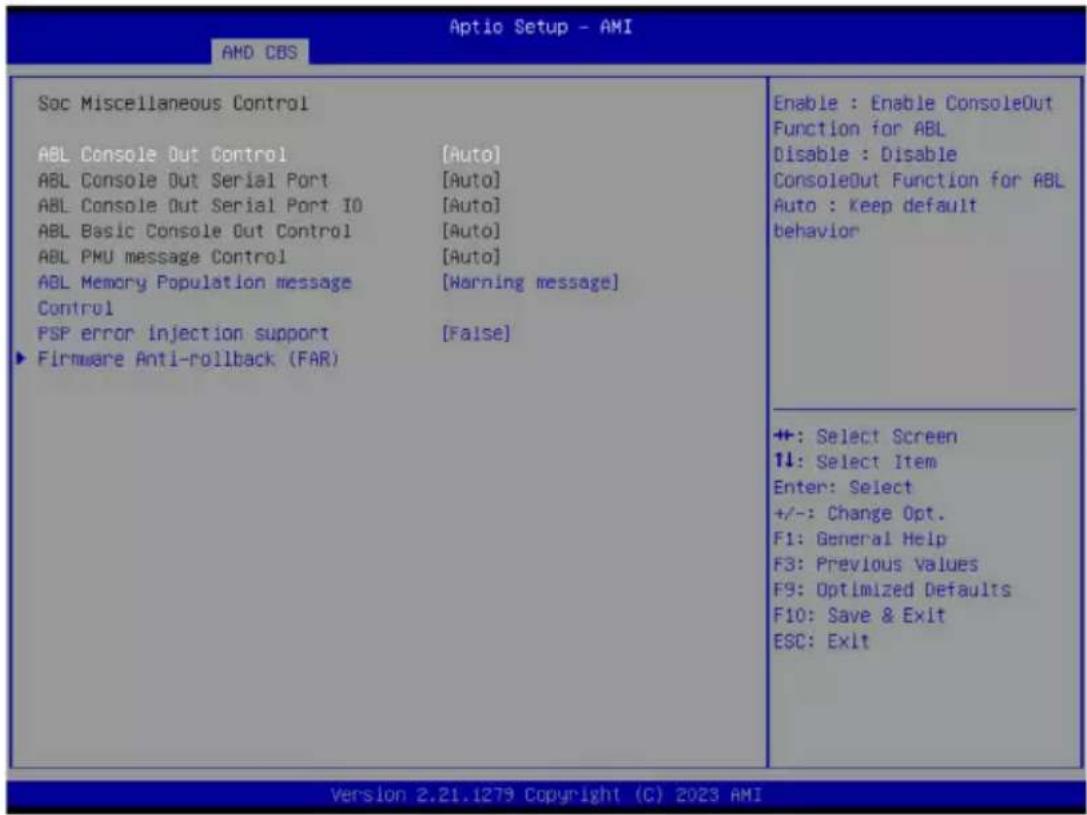 Aptio Setup - AMI AMD CBS Soc Miscellaneous Control ABL Console Out Control [Auto] ABL Console Out Serial Port [Auto] ABL Console Out Serial Port IO [Auto] ABL Basic Console Out Control [Auto] ABL PMU message Control [Auto] ABL Memory Population message [Warning message] Control PSP error injection support [False] ► Firmware Anti-rollback (FAR) Enable : Enable ConsoleOut Function for ABL Disable : Disable ConsoleOut Function for ABL Auto : keep default behavior +: Select Screen 1↓: Select Item Enter: Select +/-: Change Opt. F1: General Help F3: Previous Values F9: Optimized Defaults F10: Save & Exit ESC: Exit Version 2.21.1279 Copyright (C) 2023 AMI