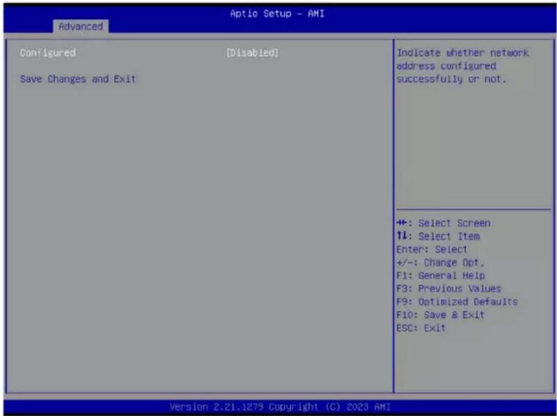 Aptio Setup - AMI Advanced Configured [Disabled] Save Changes and Exit Indicate whether network address configured successfully or not. +: Select Screen +: Select Item Enter: Select +/-: Change Opt. F1: General Help F3: Previous Values F9: Optimized Defaults F10: Save & Exit ESC: Exit Version 2.21.1279 Copyright (C) 2023 AMI