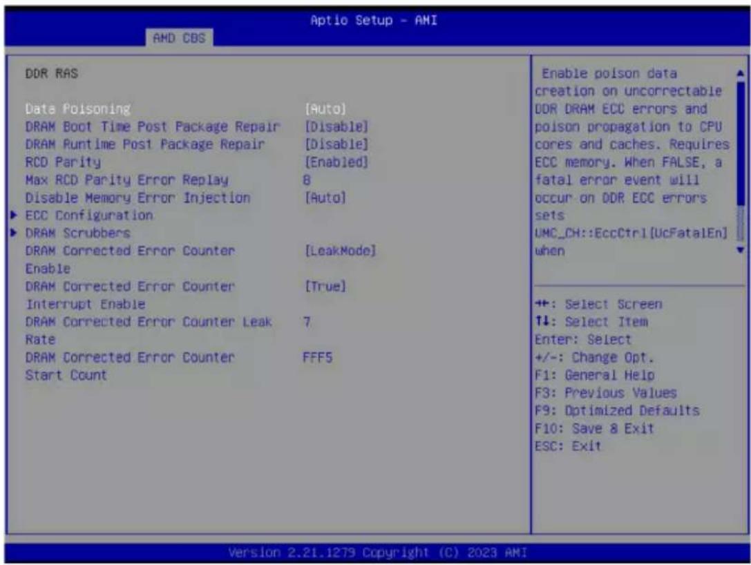 Aptio Setup - AMI AMD CBS DDR RAS Data Poisoning [Auto] DRAM Boot Time Post Package Repair [Disable] DRAM Runtime Post Package Repair [Disable] RCD Parity [Enabled] Max RCD Parity Error Replay 8 Disable Memory Error Injection [Auto] ▶ ECC Configuration ▶ DRAM Scrubbers DRAM Corrected Error Counter [LeakMode] Enable DRAM Corrected Error Counter [True] Interrupt Enable DRAM Corrected Error Counter Leak 7 Rate DRAM Corrected Error Counter FFF5 Start Count Enable poison data creation on uncorrectable DDR DRAM ECC errors and poison propagation to CPU cores and caches. Requires ECC memory. When FALSE, a fatal error event will occur on DDR ECC errors sets UMC_CH::EccCtrl[UcFatalEn] when ++: Select Screen ↑↓: Select Item Enter: Select +/-: Change Opt. F1: General Help F3: Previous Values F9: Optimized Defaults F10: Save & Exit ESC: Exit Version 2.21.1279 Copyright (C) 2023 AMI