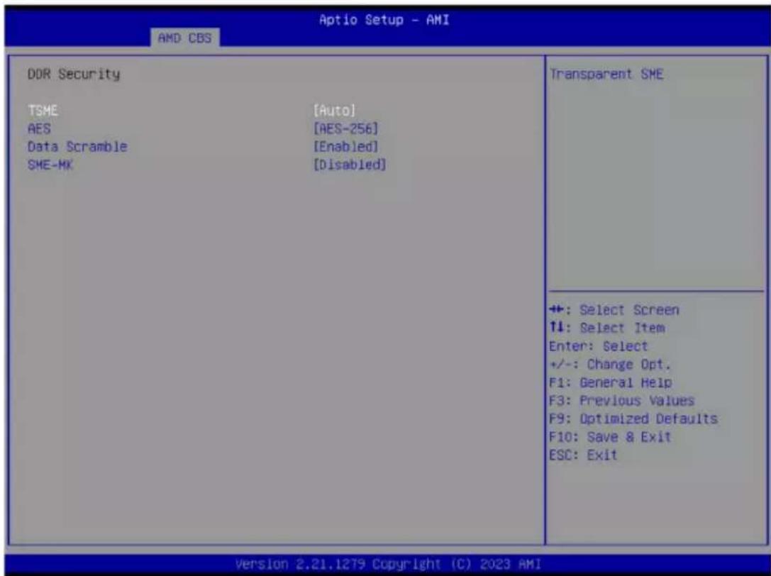 Aptio Setup - AMI AMD CBS DDR Security TSME [Auto] AES [AES-256] Data Scramble [Enabled] SME-MK [Disabled] Transparent SME +: Select Screen ↑↓: Select Item Enter: Select +/-: Change Opt. F1: General Help F3: Previous Values F9: Optimized Defaults F10: Save & Exit ESC: Exit Version 2.21.1279 Copyright (C) 2023 AMI