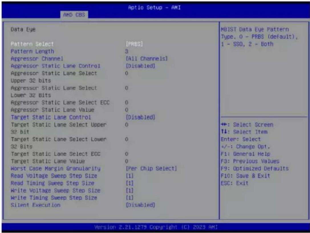 Aptio Setup - AMI AMO CBS Data Eye Pattern Select [PRBS] Pattern Length 3 Aggressor Channel [All Channels] Aggressor Static Lane Control [Disabled] Aggressor Static Lane Select 0 Upper 32 bits Aggressor Static Lane Select 0 Lower 32 Bits Aggressor Static Lane Select ECC 0 Aggressor Static Lane Value 0 Target Static Lane Control [Disabled] Target Static Lane Select Upper 0 32 bit Target Static Lane Select Lower 0 32 Bits Target Static Lane Select ECC 0 Target Static Lane Value 0 Worst Case Margin Granularity [Per Chip Select] Read Voltage Sweep Step Size [1] Read Timing Sweep Step Size [1] Write Voltage Sweep Step Size [1] Write Timing Sweep Step Size [1] Silent Execution [Disabled] MBIST Data Eye Pattern Type. 0 - PRBS (default), 1 - SSO, 2 - Both +: Select Screen ↑↓: Select Item Enter: Select +/-: Change Opt. F1: General Help F3: Previous Values F9: Optimized Defaults F10: Save & Exit ESC: Exit Version 2.21.1279 Copyright (C) 2023 AMI