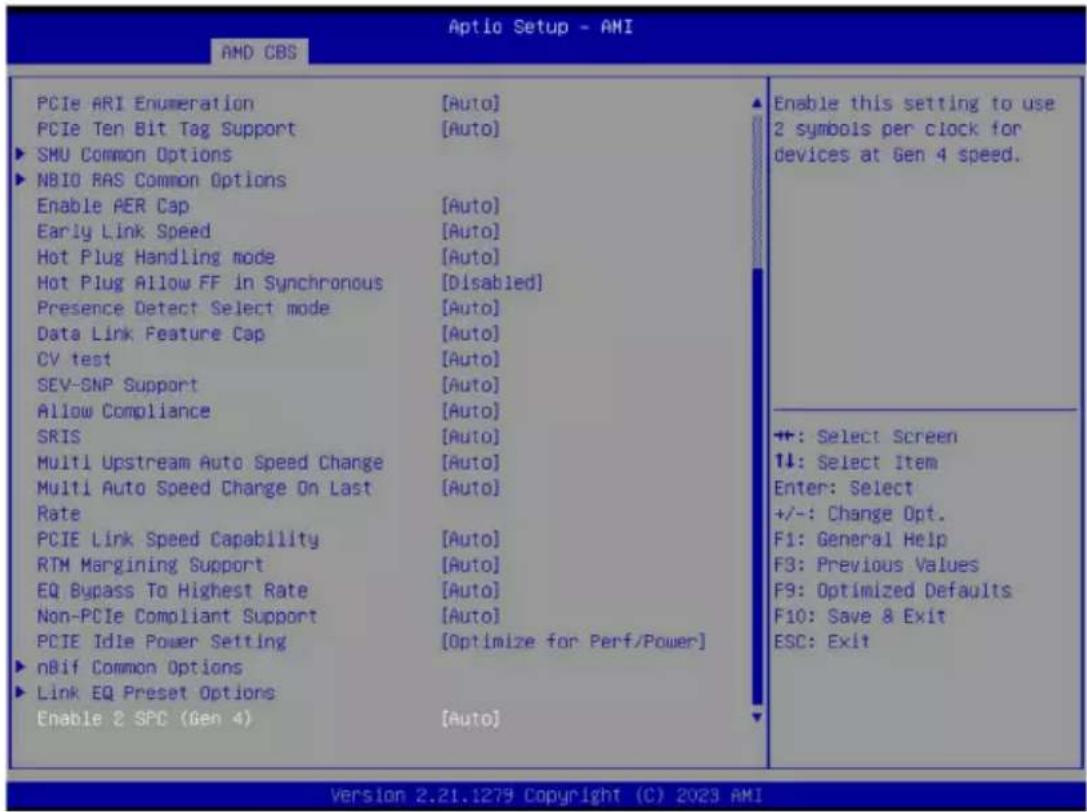 Aptio Setup - AMI AMD CBS PCIe ARI Enumeration [Auto] PCIe Ten Bit Tag Support [Auto] ► SMU Common Options ► NBIO RAS Common Options Enable PER Cap [Auto] Early Link Speed [Auto] Hot Plug Handling mode [Auto] Hot Plug Allow FF in Synchronous [Disabled] Presence Detect Select mode [Auto] Data Link Feature Cap [Auto] CV test [Auto] SEV-SNP Support [Auto] Allow Compliance [Auto] SRIS [Auto] Multi Upstream Auto Speed Change [Auto] Multi Auto Speed Charge On Last [Auto] Rate PCIE Link Speed Capability [Auto] RTM Margining Support [Auto] EQ Bypass To Highest Rate [Auto] Non-PCIe Compliant Support [Auto] PCIE Idle Power Setting [Optimize for Perf/Power] ► nBif Common Options ► Link EQ Preset Options Enable 2 SPC (Gen 4) [Auto] Enable this setting to use 2 symbols per clock for devices at Gen 4 speed. ++: Select Screen ↑↓: Select Item Enter: Select +/-: Change Opt. F1: General Help F3: Previous Values F9: Optimized Defaults F10: Save & Exit ESC: Exit Version 2.21.1279 Copyright (C) 2023 AMI