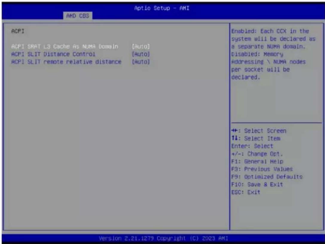 Aptio Setup - AMI AND CBS ACPI ACPI SRAT L3 Cache As NUMA Domain [Auto] ACPI SLIT Distance Control [Auto] ACPI SLIT remote relative distance [Auto] Enabled: Each CCX in the system will be declared as a separate NUMA domain. Disabled: Memory Addressing \ NUMA nodes per socket will be declared. +: Select Screen ↑↓: Select Item Enter: Select +/-: Change Opt. F1: General Help F3: Previous Values F9: Optimized Defaults F10: Save & Exit ESC: Exit Version 2.21.1279 Copyright (C) 2023 AMI
