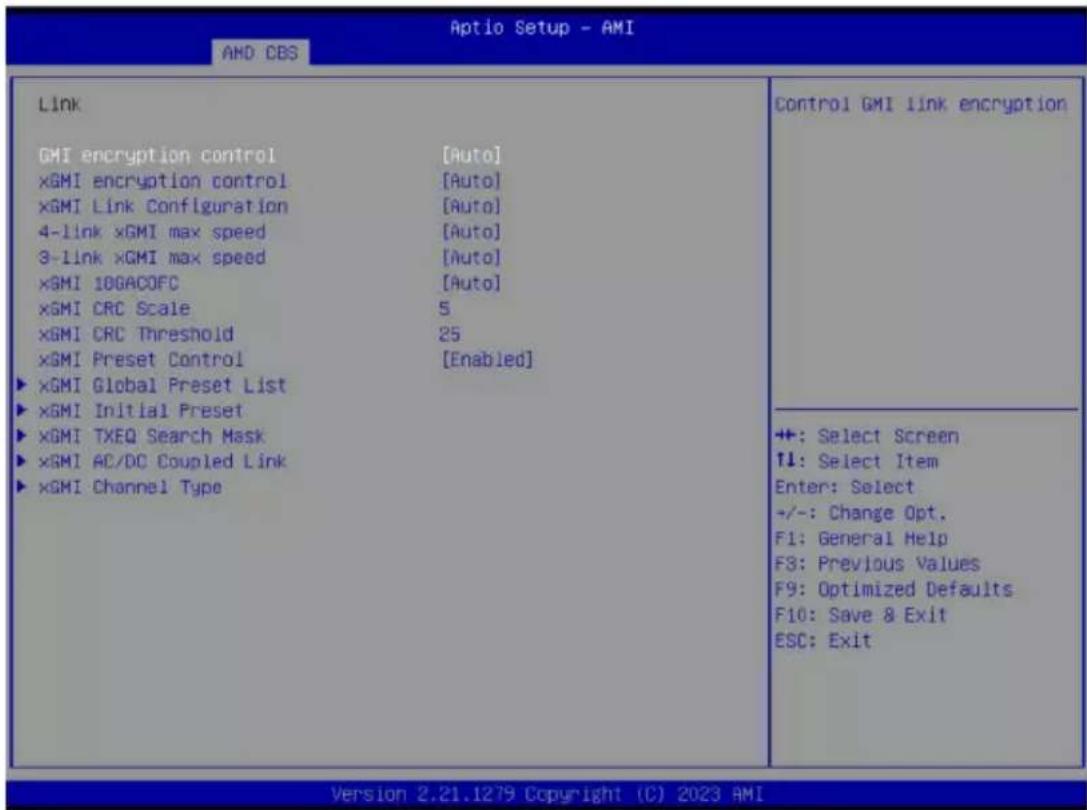 Aptio Setup - AMI AMD CBS Link GMI encryption control [Auto] ×GMI encryption control [Auto] ×GMI Link Configuration [Auto] 4-link ×GMI max speed [Auto] 3-Link ×GMI max speed [Auto] ×GMI 10GACOFC [Auto] ×GMI CRC Scale 5 ×GMI CRC Threshold 25 ×GMI Preset Control [Enabled] ×GMI Global Preset List ×GMI Initial Preset ×GMI TXEQ Search Mask ×GMI AC/DC Coupled Link ×GMI Channel Type Control GMI link encryption +: Select Screen ↑↓: Select Item Enter: Select +/-: Change Opt. F1: General Help F3: Previous Values F9: Optimized Defaults F10: Save & Exit ESC: Exit Version 2.21.1279 Copyright (C) 2023 AMI