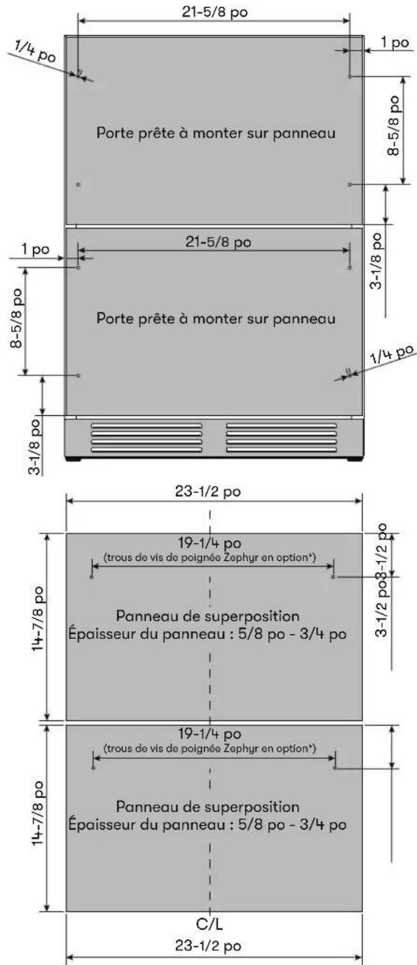 Porte prête à monter sur panneau Porte prête à monter sur panneau 21-5/8 po 1/4 po 1 po 8-5/8 po 3-1/8 po 21-5/8 po 3-1/8 po 1/4 po 23-1/2 po 19-1/4 po (trous de vis de poignée Zephyr en option*) Panneau de superposition Épaisseur du panneau : 5/8 po - 3/4 po 14-7/8 po 19-1/4 po (trous de vis de poignée Zephyr en option*) Panneau de superposition Épaisseur du panneau : 5/8 po - 3/4 po C/L 23-1/2 po