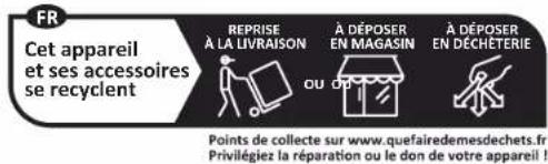 FR Cet appareil et ses accessoires se recyclent REPRISE À LA LIVRAISON A DÉPOSER EN MAGASIN À DÉPOSER EN DÉCHÉTÉRIE OU DU Points de collecte sur www.quefairedemesdechets.fr Privilégiez la réparation ou le don de votre appareil !