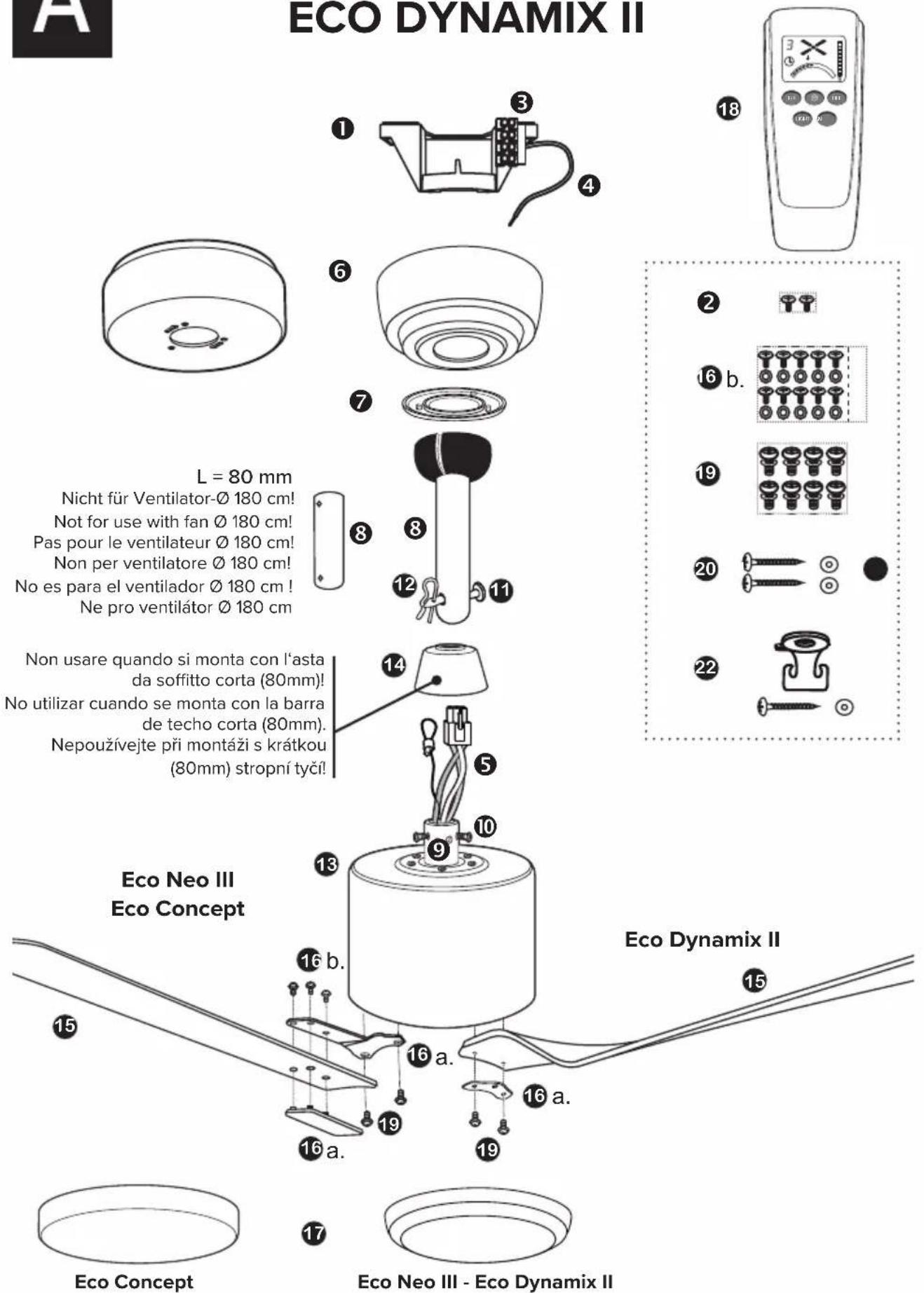 ECO DYNAMIX II L = 80 mm Nicht für Ventilator-Ø 180 cm! Not for use with fan Ø 180 cm! Pas pour le ventilateur Ø 180 cm! Non per ventilatore Ø 180 cm! No es para el ventilador Ø 180 cm ! Ne pro ventilátor Ø 180 cm Non usare quando si monta con l'asta da soffitto corta (80mm)! No utilizar cuando se monta con la barra de techo corta (80mm). Nepoužívejte při montáži s krátkou (80mm) stropní tyčí! Eco Neo III Eco Concept Eco Dynamix II Eco Concept Eco Neo III - Eco Dynamix II