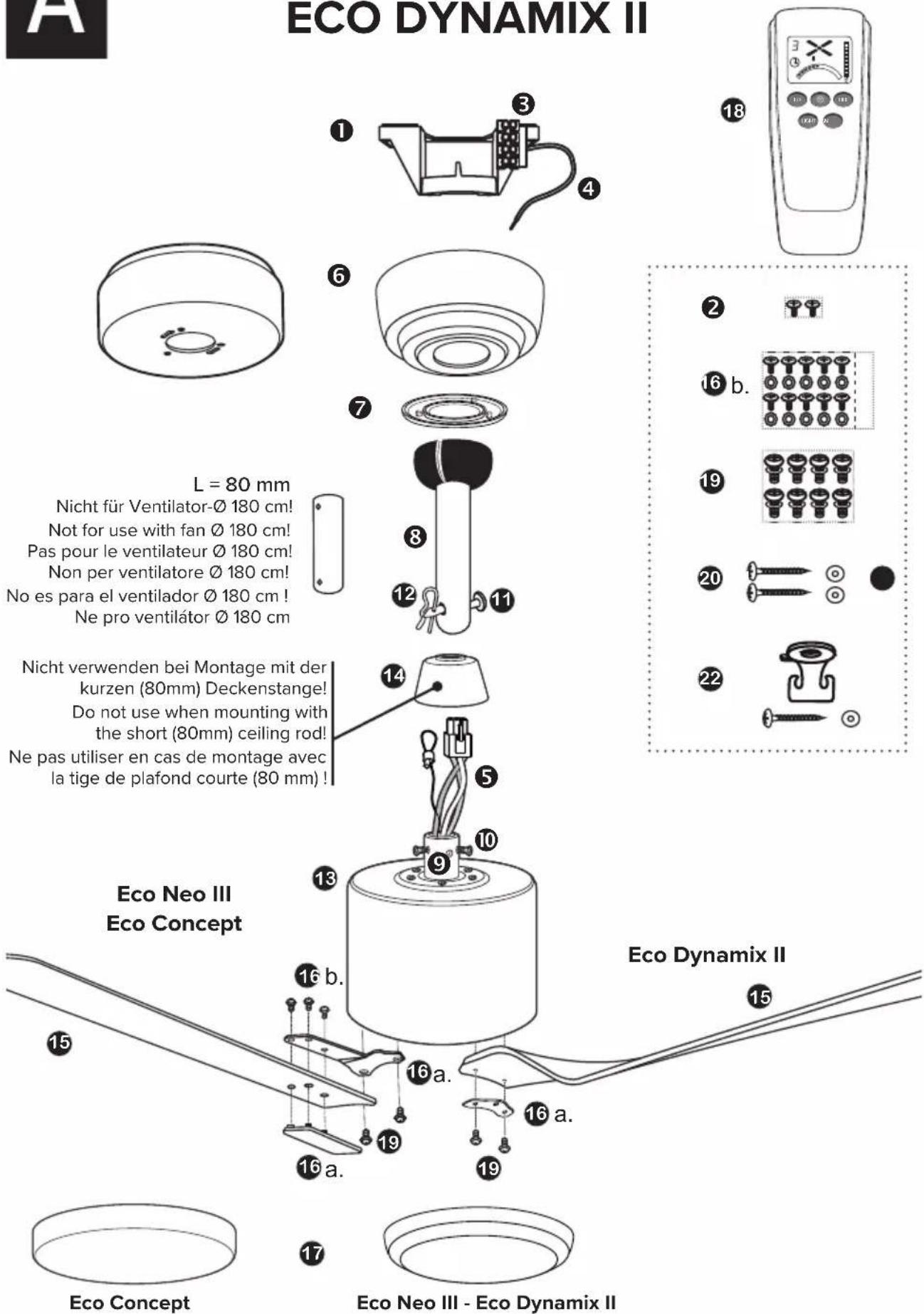 ECO DYNAMIX II L = 80 mm Nicht für Ventilator-Ø 180 cm! Not for use with fan Ø 180 cm! Pas pour le ventilateur Ø 180 cm! Non per ventilatore Ø 180 cm! No es para el ventilador Ø 180 cm! Ne pro ventilátor Ø 180 cm Nicht verwenden bei Montage mit der kurzen (80mm) Deckenstange! Do not use when mounting with the short (80mm) ceiling rod! Ne pas utiliser en cas de montage avec la tige de plafond courte (80 mm) ! Eco Neo III Eco Concept Eco Dynamix II Eco Concept Eco Neo III - Eco Dynamix II