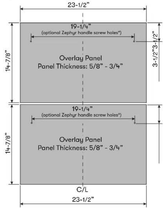 23-1/2" 19-1/4" (optional Zephyr handle screw holes*) Overlay Panel Panel Thickness: 5/8" - 3/4" 14-7/8" 19-1/4" (optional Zephyr handle screw holes*) Overlay Panel Panel Thickness: 5/8" - 3/4" 14-7/8" C/L 23-1/2"