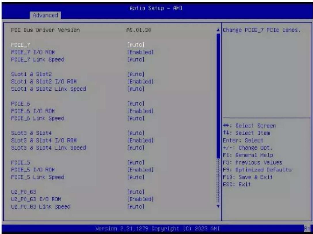 Optio Setup - AMI Advanced PCI Bus Driver Version AS.01.30 PCIE_7 [Auto] PCIE_7 I/O ROM [Enabled] PCIE_7 Link Speed [Auto] Slot1 & Slot2 [Auto] Slot1 & Slot2 I/O ROM [Enabled] Slot1 & Slot2 Link Speed [Auto] PCIE_6 [Auto] PCIE_6 I/O ROM [Enabled] PCIE_6 Link Speed [Auto] Slot3 & Slot4 [Auto] Slot3 & Slot4 I/O ROM [Enabled] Slot3 & Slot4 Link Speed [Auto] PCIE_5 [Auto] PCIE_5 I/O ROM [Enabled] PCIE_5 Link Speed [Auto] U2_F0_G3 [Auto] U2_F0_G3 I/O ROM [Enabled] U2_F0_G3 Link Speed [Auto] Change PCIE_7 PCIE lanes. +: Select Screen T4: Select Item Enter: Select +/-: Change Opt. F1: General Help F3: Previous Values F9: Optimized Defaults F10: Save & Exit ESC: Exit version 2.21.1279 Copyright (C) 2023 AMI 84