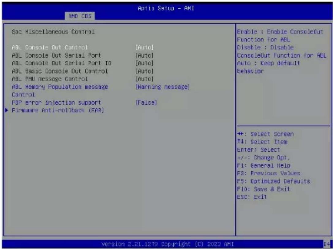 Aptio Setup - AMI AMD CDS Soc Miscellaneous Control ABL Console Out Control [Auto] ABL Console Out Serial Port [Auto] ABL Console Out Serial Port ID [Auto] ABL Basic Console Out Control [Auto] ABL PMU message Control [Auto] ABL Memory Population message [Warning message] Control PSP error injection support [False] ► Firmware Anti-rollback (FAR) Enable : Enable ConsoleOut Function for ABL Disable : Disable ConsoleOut Function for ABL Auto : Keep default behavior +: Select Screen T#: Select Item Enter: Select +/-: Change Opt. F1: General Help F3: Previous Values F5: Optimized Defaults F10: Save & Exit ESC: Exit version 2.21.1279 Copyright (C) 2023 AMI 84