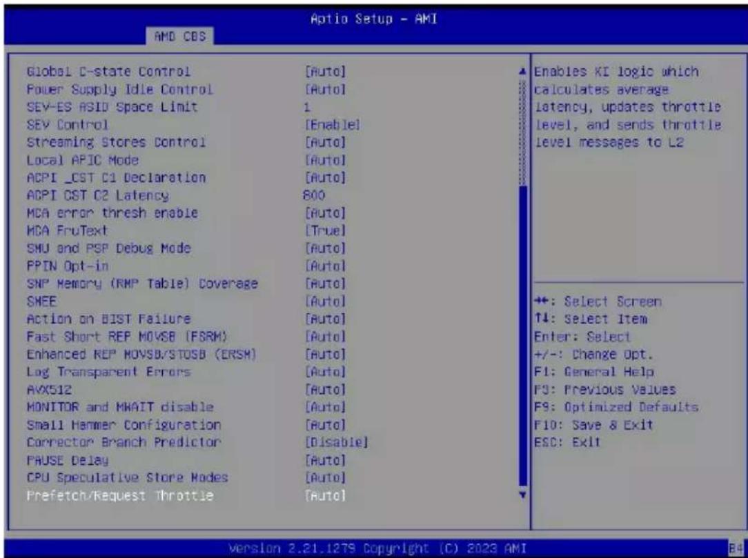 Optio Setup - AMI AMD CBS Global C-state Control [Auto] Power Supply Idle Control [Auto] SEV-ES ASID Space Limit 1 SEV Control [Enable] Streaming Stores Control [Auto] Local APIC Mode [Auto] ACPI _CST C1 Declaration [Auto] ACPI CST C2 Latency 800 MCA error thresh enable [Auto] MCA FruText [True] SMU and PSP Debug Mode [Auto] PPIN Opt-in [Auto] SNP Memory (RMP Table) Coverage [Auto] SHEE [Auto] Action on BIST Failure [Auto] Fast Short REP MOVSB (FSRM) [Auto] Enhanced REP MOVSB/STOSB (ERSH) [Auto] Log Transparent Errors [Auto] AVX512 [Auto] MONITOR and MHAIT disable [Auto] Small Hammer Configuration [Auto] Corrector Branch Predictor [Disable] FAUSE Delay [Auto] CPU Speculative Store Modes [Auto] Prefetch/Request Throttle [Auto] Enables KI logic which calculates average latency, updates throttle level, and sends throttle level messages to L2 +: Select Screen ↑4: Select Item Enter: Select +/-: Change Opt. F1: General Help F9: Previous Values F9: Optimized Defaults F10: Save & Exit ESC: Exit Version 2.21.1279 Copyright (C) 2023 AMI