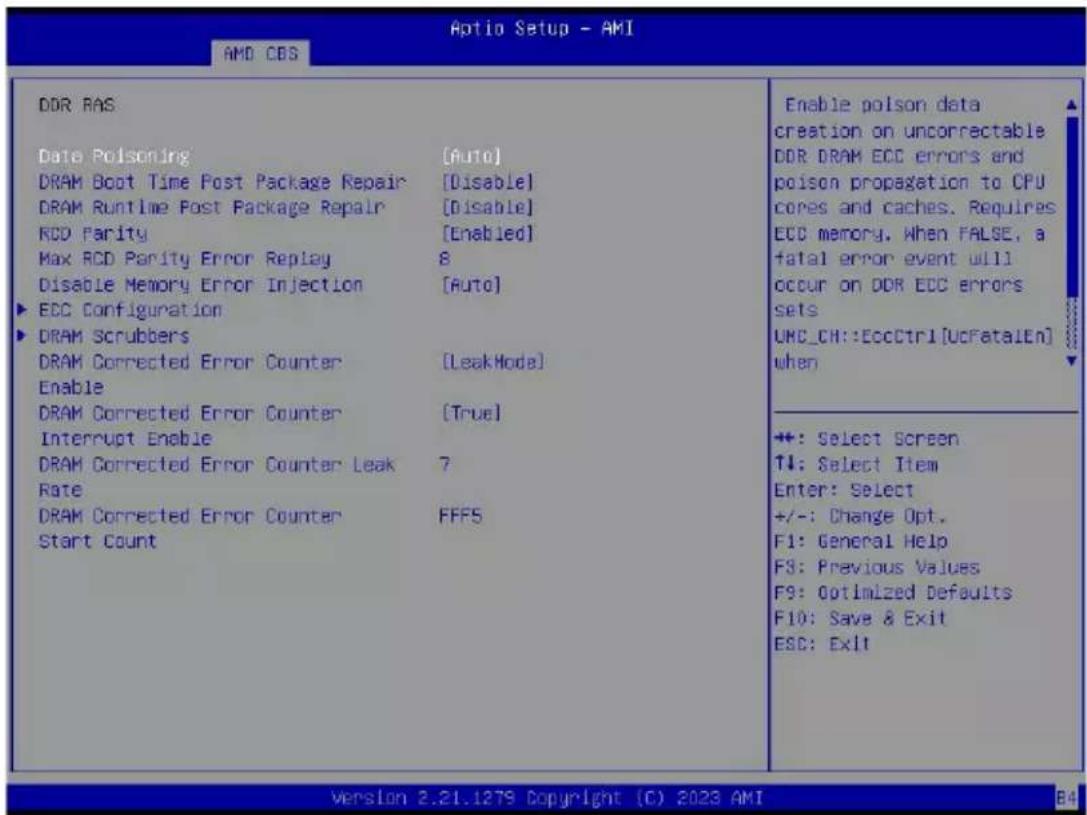 Aptio Setup - AMI AMD CBS DDR RAS Date Poisoning [Auto] DRAM Boot Time Post Package Repair [Disable] DRAM Runtime Post Package Repair [Disable] RCD Parity [Enabled] Max RCD Parity Error Replay 8 Disable Memory Error Injection [Auto] ▶ ECC Configuration ▶ DRAM Scrubbers DRAM Corrected Error Counter [LeakMode] Enable DRAM Corrected Error Counter [True] Interrupt Enable DRAM Corrected Error Counter Leak 7 Rate DRAM Corrected Error Counter FFFS Start Count Enable poison data creation on uncorrectable DDR DRAM ECC errors and poison propagation to CPU cores and caches. Requires ECC memory. When FALSE, a fatal error event will occur on DDR ECC errors sets UNC_CH::EccCtrl[UcFatalEn] when +: Select Screen ↑↓: Select Item Enter: Select +/-: Change Opt. F1: General Help F3: Previous Values F9: Optimized Defaults F10: Save & Exit ESC: Exit version 2.21.1279 Copyright (C) 2023 AMI B4