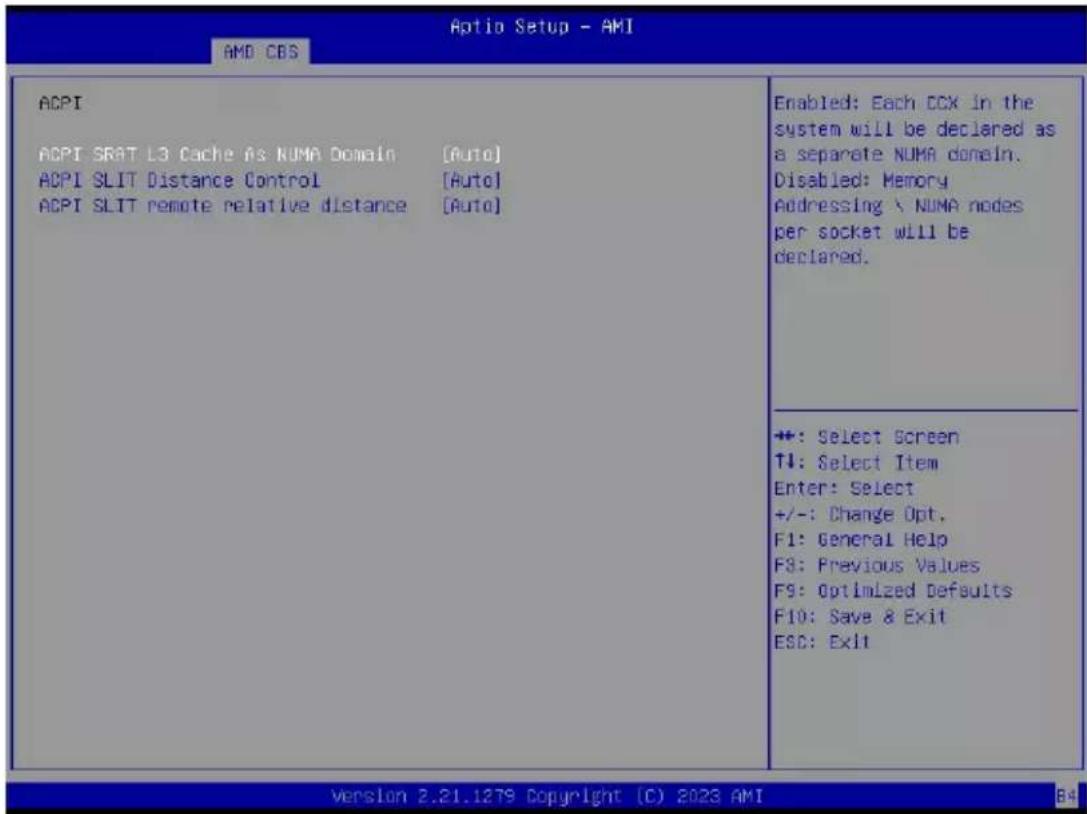 Aptio Setup - AMI AMD CBS ACPI ACPI SRAT L3 Cache As NUMA Domain [Auto] ACPI SLIT Distance Control [Auto] ACPI SLIT remote relative distance [Auto] Enabled: Each CCX in the system will be declared as a separate NUMA domain. Disabled: Memory Addressing \ NUMA nodes per socket will be declared. +: Select Screen T1: Select Item Enter: Select +/-: Change Opt. F1: General Help F3: Previous Values F9: Optimized Defaults F10: Save & Exit ESC: Exit version 2.21.1279 Copyright (C) 2023 AMI B4