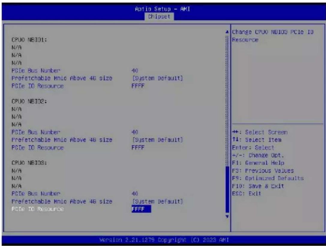 Aptio Setup - AMI Chipset CPU0 NBIO1: N/A N/A N/A PCIe Bus Number 40 Prefetchable Mmio Above 4G size [System Default] PCIe IO Resource FFFF CPU0 NBIO2: N/A N/A N/A PCIe Bus Number 40 Prefetchable Mmio Above 4G size [System Default] PCIe IO Resource FFFF CPU0 NBIOS: N/A N/A N/A PCIe Bus Number 40 Prefetchable Mmio Above 4G size [System Default] PCIe IO Resource FFFF Change CPU0 NBIO3 PCIe IO Resource +: Select Screen ↑: Select Item Enter: Select +/-: Change Opt. F1: General Help F3: Previous Values F9: Optimized Defaults F10: Save & Exit ESC: Exit Version 2.21.1279 Copyright (C) 2023 AMI