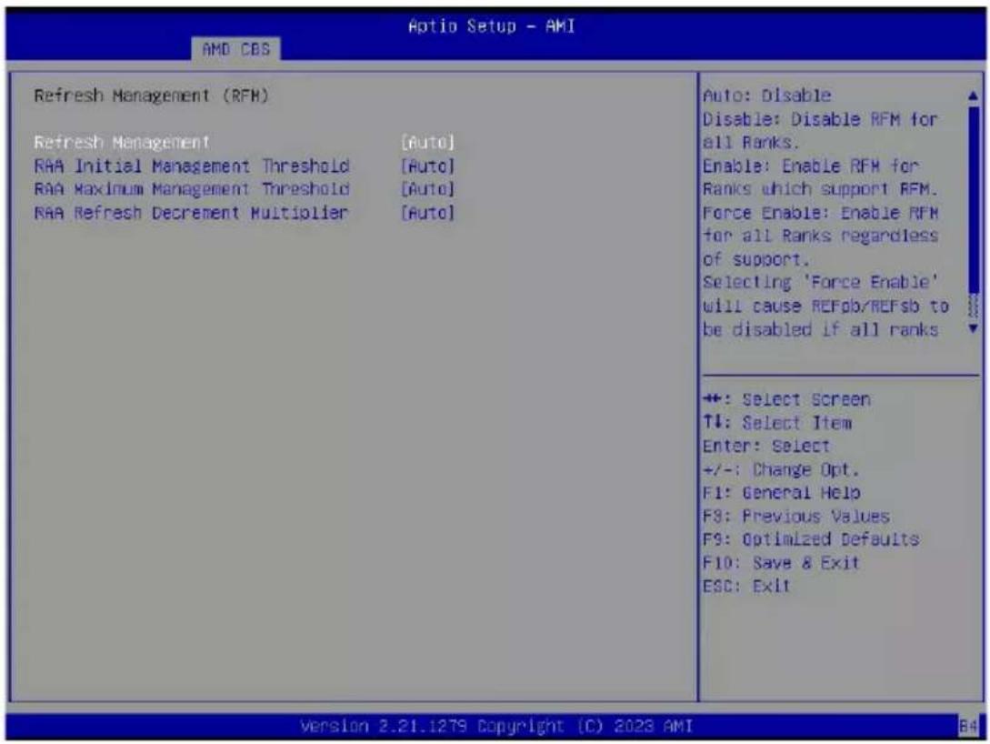 Optio Setup - AMI AMD CBS Refresh Management (RFM) Refresh Management [Auto] RAA Initial Management Threshold [Auto] RAA Maximum Management Threshold [Auto] RAA Refresh Decrement Multiplier [Auto] Auto: Disable Disable: Disable RFM for all Ranks. Enable: Enable RFM for Ranks which support RFM. Force Enable: Enable RFM for all Ranks regardless of support. Selecting 'Force Enable' will cause REFsb/REFsb to be disabled if all ranks +: Select Screen T↓: Select Item Enter: Select +/-: Change Opt. F1: General Help F3: Previous Values F9: Optimized Defaults F10: Save & Exit ESC: Exit Version 2.21.1279 Copyright (C) 2023 AMI B4