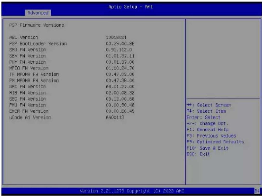 Aptio Setup - AMI Advanced PSP Firmware Versions ABL Version 10018021 PSP BootLoader Version 00.29.00.8E SHU FW Version 0.31.112.0 SEV FW Version 01.01.37.11 PHY FW Version 00.01.37.00 MPIO FW Version 01.00.24.70 TF MPDMA FW Version 00.47.03.00 FM MPDMA FW Version 00.47.38.00 GHI FW Version AB.01.27.00 RIB FW Version 02.00.08.32 SEC FW Version 00.12.00.58 PHU FW Version 00.00.90.48 EMCR FW Version 00.00.E0.45 uCode A1 Version AA00113 +: Select Screen ↑↓: Select Item Enter: Select +/-: Change Opt. F1: General Help F3: Previous Values F9: Optimized Defaults F10: Save & Exit ESC: Exit Version 2.21.1279 Copyright (C) 2023 AMI B4