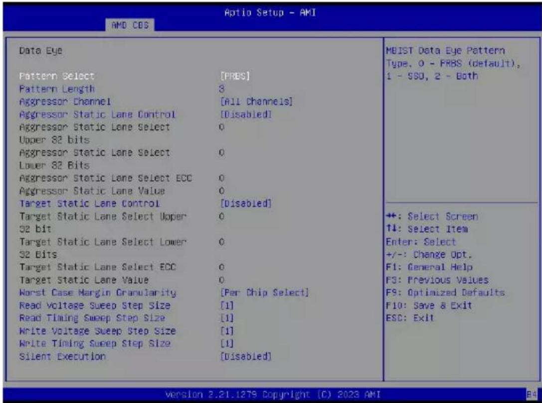 Aptio Setup - AMI AMD COS Data Eye Pattern Select [PRBS] Pattern Length 3 Aggressor Channel [All Channels] Aggressor Static Lane Control [Disabled] Aggressor Static Lane Select 0 Upper S2 bits Aggressor Static Lane Select 0 Lower S2 Bits Aggressor Static Lane Select ECC 0 Aggressor Static Lane Value 0 Target Static Lane Control [Disabled] Target Static Lane Select Upper 0 S2 bit Target Static Lane Select Lower 0 S2 Bits Target Static Lane Select ECC 0 Target Static Lane Value 0 Worst Case Margin Granularity [Per Chip Select] Read Voltage Sweep Step Size [1] Read Timing Sweep Step Size [1] Write Voltage Sweep Step Size [1] Write Timing Sweep Step Size [1] Silent Execution [Disabled] MBIST Data Eye Pattern Type, 0 - FRBS (default), 1 - SSD, 2 - Both +: Select Screen ↑↓: Select Item Enter: Select +/-: Change Opt. F1: General Help F3: Previous Values F9: Optimized Defaults. F10: Save & Exit ESC: Exit Version 2.21.1279 Copyright (C) 2023 AMI B4