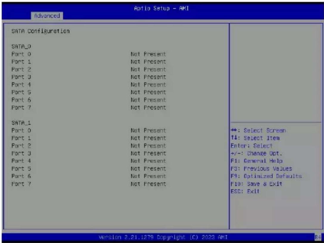 Aptio Setup - AMI Advanced SATA Configuration SATA_0 Port 0 Not Present Port 1 Not Present Port 2 Not Present Port 3 Not Present Port 4 Not Present Port 5 Not Present Port 6 Not Present Port 7 Not Present SATA_1 Port 0 Not Present Port 1 Not Present Port 2 Not Present Port 3 Not Present Port 4 Not Present Port 5 Not Present Port 6 Not Present Port 7 Not Present ++: Select Screen ↑↓: Select Item Enter: Select +/-: Change Opt. F1: General Help F3: Previous Values F9: Optimized Defaults F10: Save & Exit ESC: Exit Version 2.21.1278 Copyright (C) 2023 AMI 84