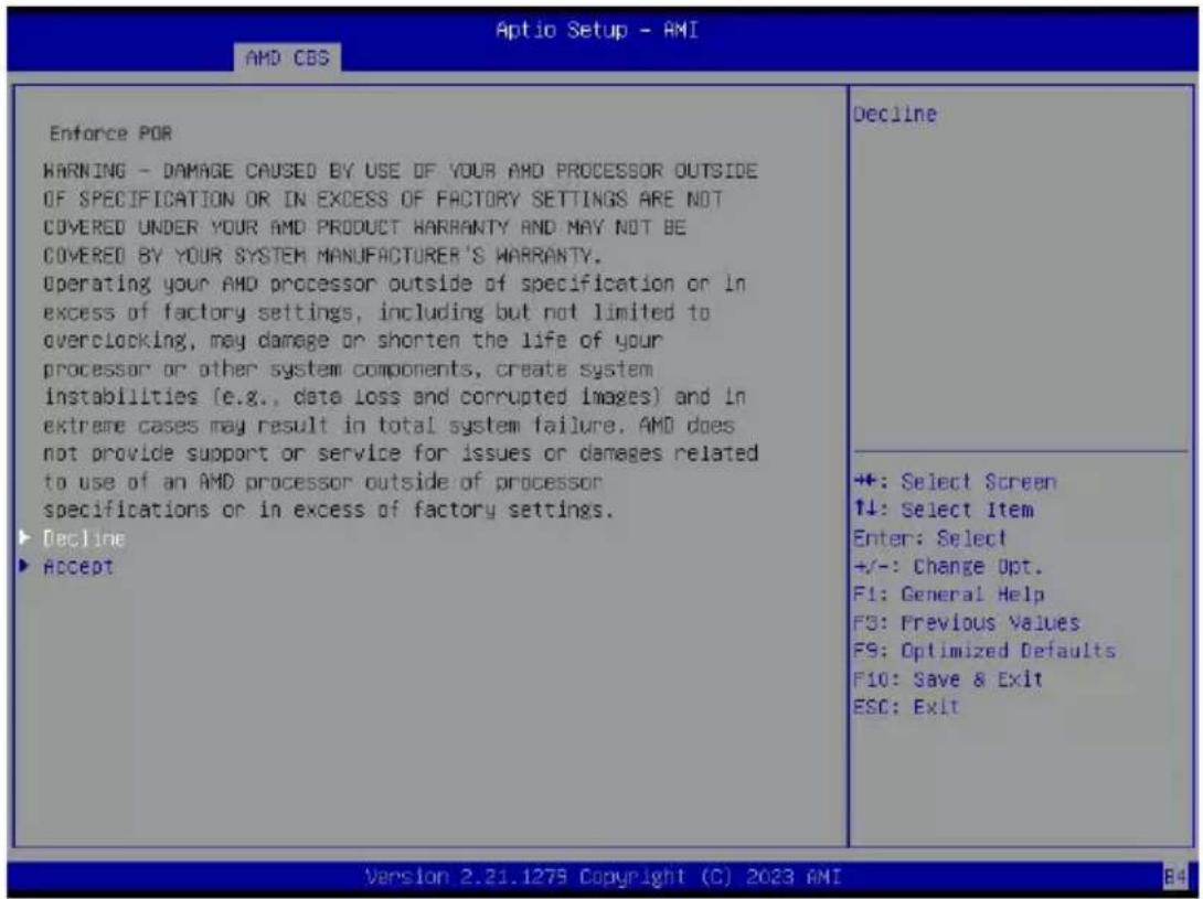 Aptio Setup - AMI AMD CBS Enforce POR WARNING - DAMAGE CAUSED BY USE OF YOUR AMD PROCESSOR OUTSIDE OF SPECIFICATION OR IN EXCESS OF FACTORY SETTINGS ARE NOT COVERED UNDER YOUR AMD PRODUCT WARRANTY AND MAY NOT BE COVERED BY YOUR SYSTEM MANUFACTURER'S WARRANTY. Operating your AMD processor outside of specification or in excess of factory settings, including but not limited to overclocking, may damage or shorten the life of your processor or other system components, create system instabilities (e.g., data loss and corrupted images) and in extreme cases may result in total system failure. AMD does not provide support or service for issues or damages related to use of an AMD processor outside of processor specifications or in excess of factory settings. ► Decline ► Accept Decline +: Select Screen ↑↓: Select Item Enter: Select +/-: Change Opt. F1: General Help FS: Previous Values FS: Optimized Defaults F10: Save & Exit ESC: Exit ++: Select Screen ↑↓: Select Item Enter: Select +/-: Change Opt. F1: General Help FS: Previous Values FS: Optimized Defaults F10: Save & Exit ESC: Exit Version 2.21.1279 Copyright (C) 2023 AMI B4