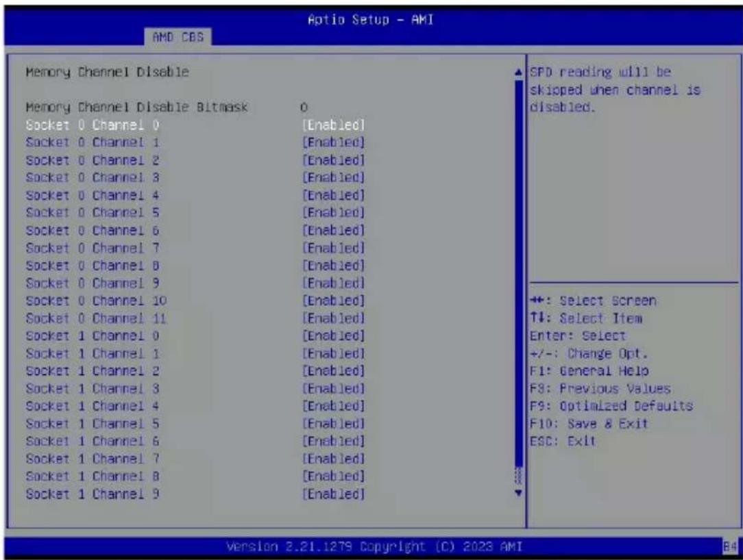 Aptio Setup - AMI AMD CBS Memory Channel Disable Memory Channel Disable Bitmask 0 Socket 0 Channel 0 [Enabled] Socket 0 Channel 1 [Enabled] Socket 0 Channel 2 [Enabled] Socket 0 Channel 3 [Enabled] Socket 0 Channel 4 [Enabled] Socket 0 Channel 5 [Enabled] Socket 0 Channel 6 [Enabled] Socket 0 Channel 7 [Enabled] Socket 0 Channel 8 [Enabled] Socket 0 Channel 9 [Enabled] Socket 0 Channel 10 [Enabled] Socket 0 Channel 11 [Enabled] Socket 1 Channel 0 [Enabled] Socket 1 Channel 1 [Enabled] Socket 1 Channel 2 [Enabled] Socket 1 Channel 3 [Enabled] Socket 1 Channel 4 [Enabled] Socket 1 Channel 5 [Enabled] Socket 1 Channel 6 [Enabled] Socket 1 Channel 7 [Enabled] Socket 1 Channel 8 [Enabled] Socket 1 Channel 9 [Enabled] SPD reading will be skipped when channel is disabled. +: Select Screen TI: Select Item Enter: Select +/-: Change Opt. F1: General Help F3: Previous Values F9: Optimized Defaults F10: Save & Exit ESC: Exit Version 2.21.1279 Copyright (C) 2023 AMI B4