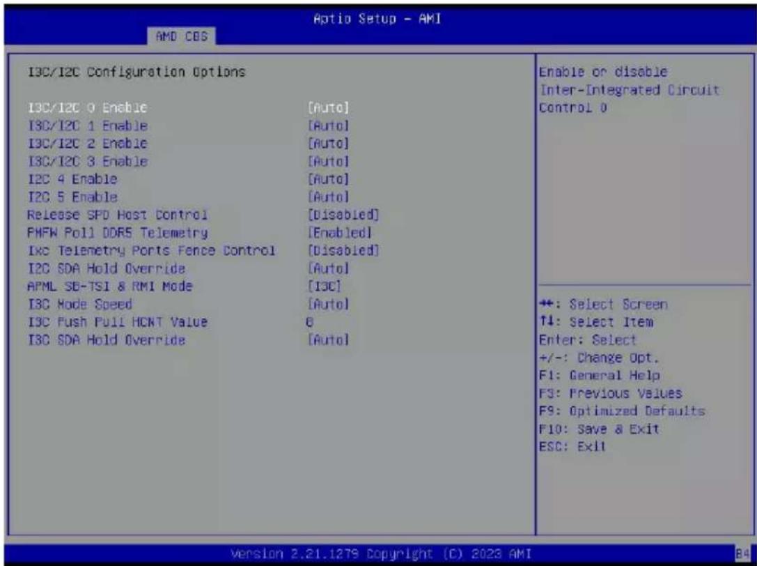 Optio Setup - AMI AMD CDS I3C/I2C Configuration Options I3C/I2C 0 Enable [Auto] I3C/I2C 1 Enable [Auto] I3C/I2C 2 Enable [Auto] I3C/I2C 3 Enable [Auto] I2C 4 Enable [Auto] I2C 5 Enable [Auto] Release SPD Host Control [Disabled] FMFW Poll DDR5 Telemetry [Enabled] Ixc Telemetry Ports Fence Control [Disabled] I2C SDA Hold Override [Auto] APML SD-TSI & RMI Mode [I3C] I3C Mode Speed [Auto] I3C Push Pull HCNT Value 8 I3C SDA Hold Override [Auto] Enable or disable Inter-Integrated Circuit Control 0 +: Select Screen ↑↓: Select Item Enter: Select +/-: Change Opt. F1: General Help F3: Previous Values F9: Optimized Defaults F10: Save & Exit ESC: Exit Version 2.21.1279 Copyright (C) 2023 AMI B4