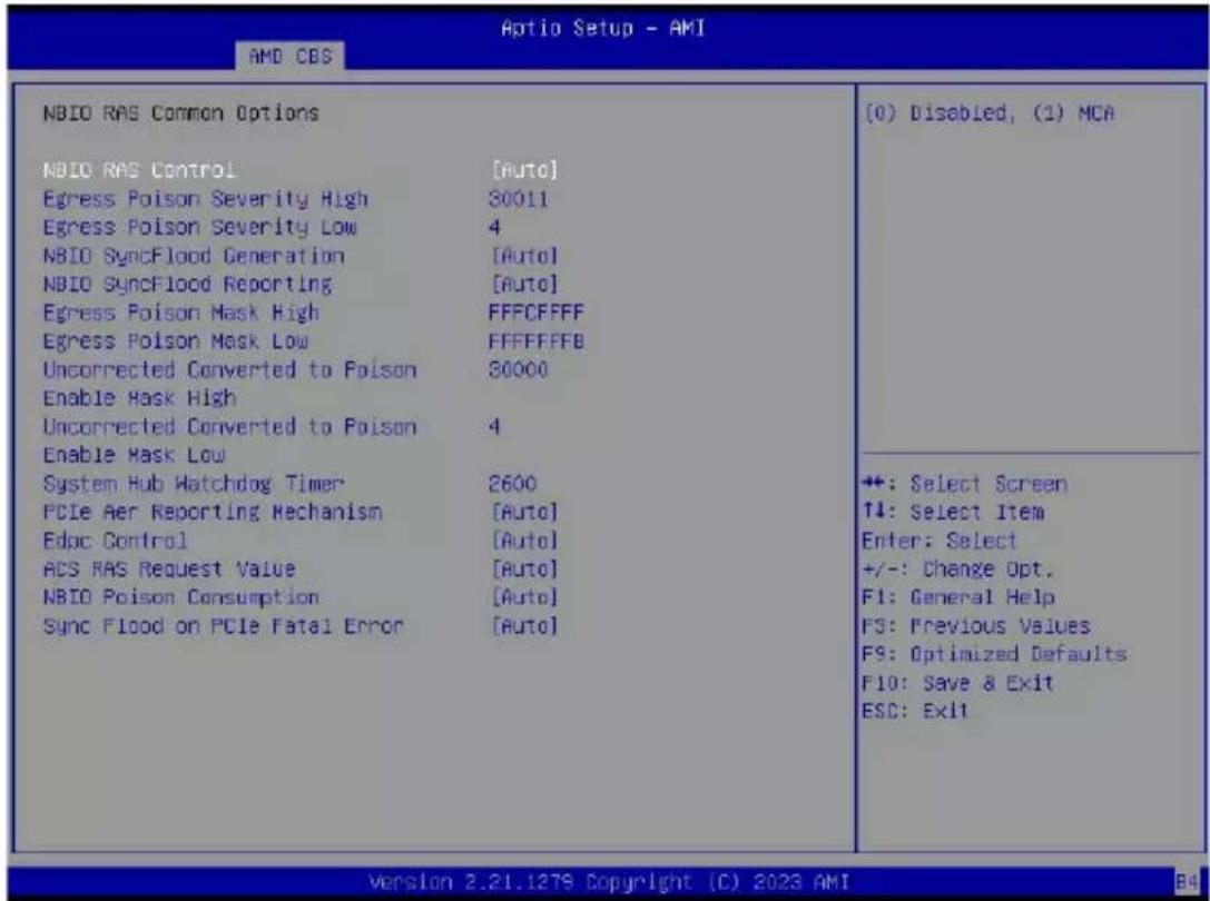 Aptio Setup - AMI AMD CBS NBIO RAS Common Options NBIO RAS Control [Auto] Egress Poison Severity High 30011 Egress Poison Severity Low 4 NBIO SyncFlood Generation [Auto] NBIO SyncFlood Reporting [Auto] Egress Poison Mask High FFFCFFFF Egress Poison Mask Low FFFFFFFB Uncorrected Converted to Poison 30000 Enable Mask High Uncorrected Converted to Poison 4 Enable Mask Low System Hub Watchdog Timer 2600 PCIe Aer Reporting Mechanism [Auto] Edpc Control [Auto] ACS RAS Request Value [Auto] NBIO Poison Consumption [Auto] Sync Flood on PCIe Fatal Error [Auto] (0) Disabled, (1) MCA +: Select Screen ↑↓: Select Item Enter: Select +/-: Change Opt. F1: General Help F3: Previous Values F9: Optimized Defaults F10: Save & Exit ESC: Exit Version 2.21.1279 Copyright (C) 2023 AMI B4