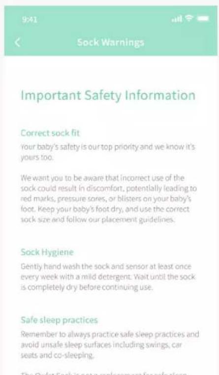 9:41 Sock Warnings Important Safety Information Correct sock fit Your baby's safety is our top priority and we know it's yours too. We want you to be aware that incorrect use of the sock could result in discomfort, potentially leading to red marks, pressure sores, or blisters on your baby's foot. Keep your baby's foot dry, and use the correct sock size and follow our placement guidelines. Sock Hygiene Gently hand wash the sock and sensor at least once every week with a mild detergent. Wait until the sock is completely dry before continuing use. Safe sleep practices Remember to always practice safe sleep practices and avoid unsafe sleep surfaces including swings, car seats and co-sleeping. The Qylest Sock is not a replacement for safe sleep